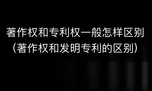 著作权和专利权一般怎样区别（著作权和发明专利的区别）