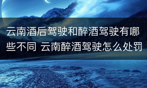 云南酒后驾驶和醉酒驾驶有哪些不同 云南醉酒驾驶怎么处罚