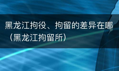 黑龙江拘役、拘留的差异在哪（黑龙江拘留所）