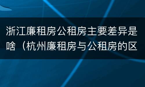 浙江廉租房公租房主要差异是啥（杭州廉租房与公租房的区别）