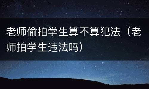 老师偷拍学生算不算犯法（老师拍学生违法吗）