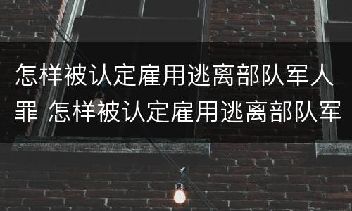 怎样被认定雇用逃离部队军人罪 怎样被认定雇用逃离部队军人罪名