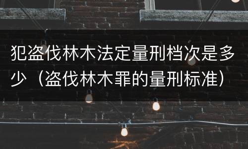 犯盗伐林木法定量刑档次是多少（盗伐林木罪的量刑标准）