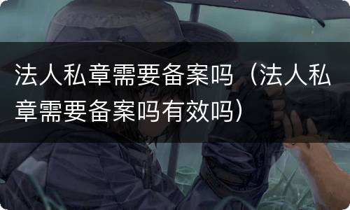 法人私章需要备案吗（法人私章需要备案吗有效吗）