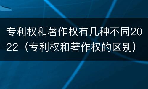 专利权和著作权有几种不同2022（专利权和著作权的区别）