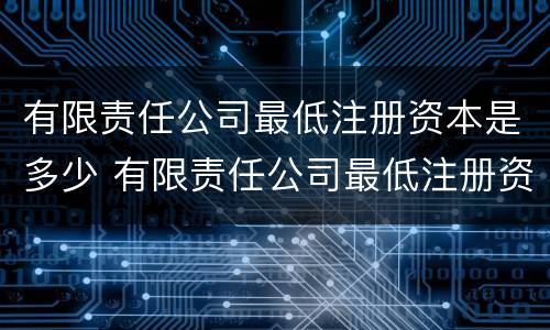有限责任公司最低注册资本是多少 有限责任公司最低注册资本是多少人民币