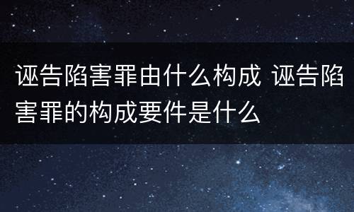 诬告陷害罪由什么构成 诬告陷害罪的构成要件是什么