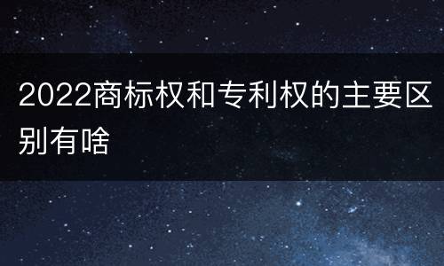 2022商标权和专利权的主要区别有啥