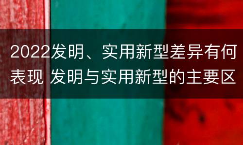 2022发明、实用新型差异有何表现 发明与实用新型的主要区别