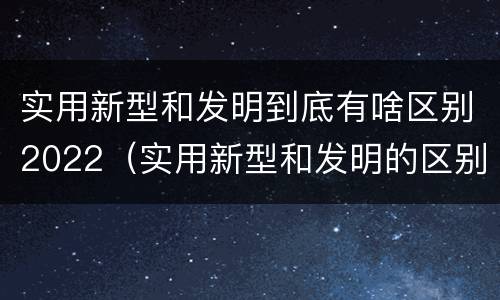 实用新型和发明到底有啥区别2022（实用新型和发明的区别）
