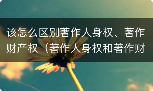 该怎么区别著作人身权、著作财产权（著作人身权和著作财产权有哪些）