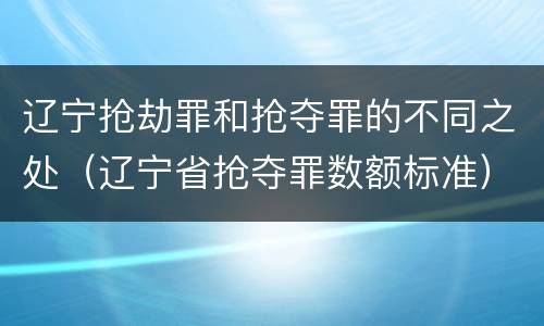 辽宁抢劫罪和抢夺罪的不同之处（辽宁省抢夺罪数额标准）