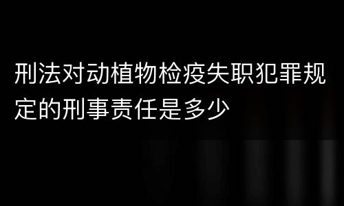 刑法对动植物检疫失职犯罪规定的刑事责任是多少