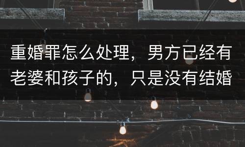 重婚罪怎么处理，男方已经有老婆和孩子的，只是没有结婚证的
