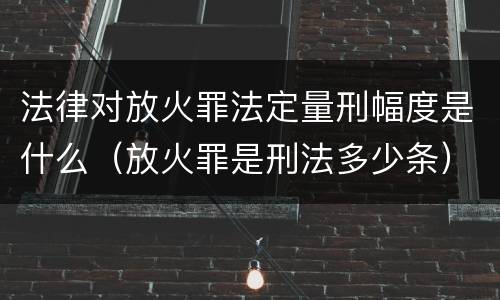 法律对放火罪法定量刑幅度是什么（放火罪是刑法多少条）