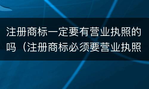 注册商标一定要有营业执照的吗（注册商标必须要营业执照吗）