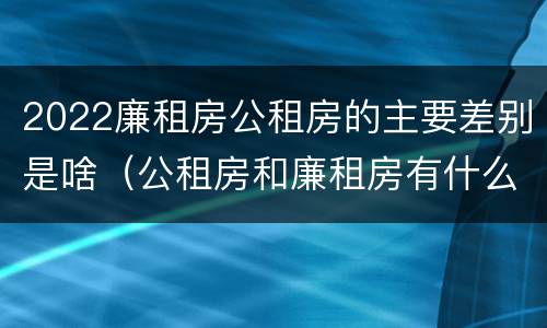 2022廉租房公租房的主要差别是啥（公租房和廉租房有什么区别?2019年的）