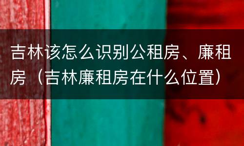 吉林该怎么识别公租房、廉租房（吉林廉租房在什么位置）