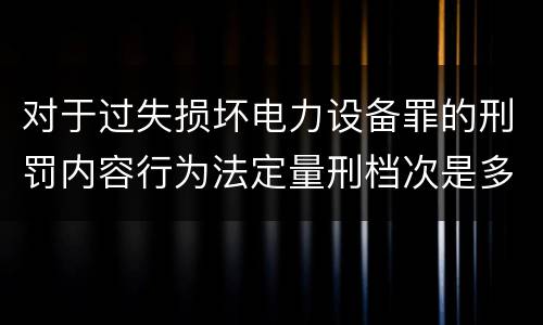 对于过失损坏电力设备罪的刑罚内容行为法定量刑档次是多少