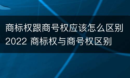 商标权跟商号权应该怎么区别2022 商标权与商号权区别