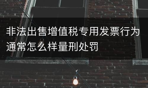 非法出售增值税专用发票行为通常怎么样量刑处罚