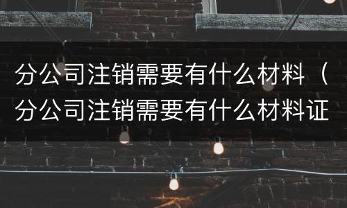 分公司注销需要有什么材料（分公司注销需要有什么材料证明）