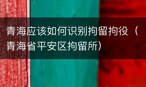 青海应该如何识别拘留拘役（青海省平安区拘留所）