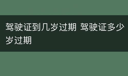 驾驶证到几岁过期 驾驶证多少岁过期