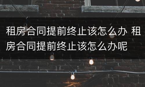租房合同提前终止该怎么办 租房合同提前终止该怎么办呢