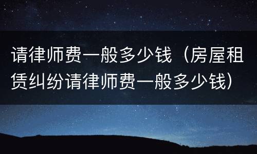 请律师费一般多少钱（房屋租赁纠纷请律师费一般多少钱）