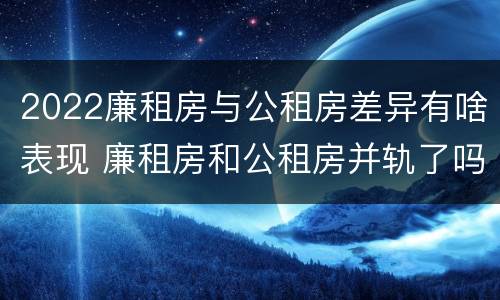 2022廉租房与公租房差异有啥表现 廉租房和公租房并轨了吗