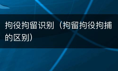 拘役拘留识别（拘留拘役拘捕的区别）