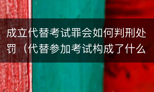 成立代替考试罪会如何判刑处罚（代替参加考试构成了什么犯罪）