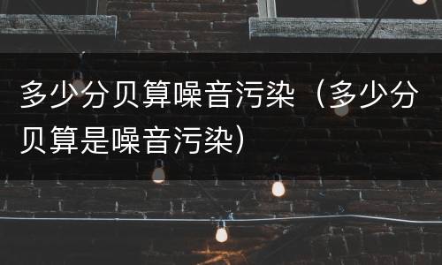多少分贝算噪音污染（多少分贝算是噪音污染）