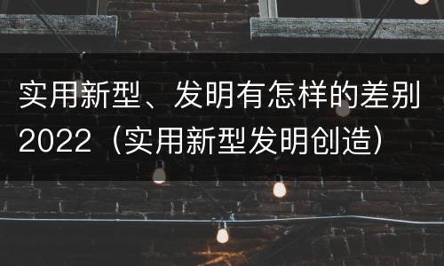 实用新型、发明有怎样的差别2022（实用新型发明创造）