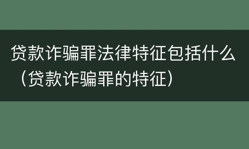 贷款诈骗罪法律特征包括什么(贷款诈骗罪的特征)