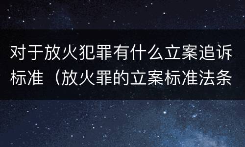对于放火犯罪有什么立案追诉标准（放火罪的立案标准法条）
