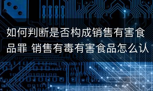 如何判断是否构成销售有害食品罪 销售有毒有害食品怎么认定明知与不知