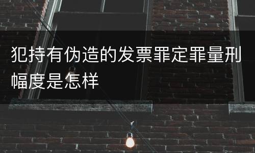 犯持有伪造的发票罪定罪量刑幅度是怎样
