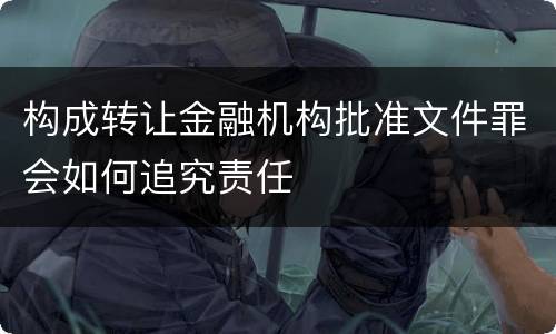 构成转让金融机构批准文件罪会如何追究责任