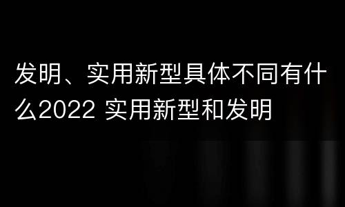 发明、实用新型具体不同有什么2022 实用新型和发明