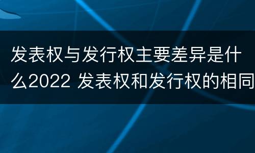 发表权与发行权主要差异是什么2022 发表权和发行权的相同点