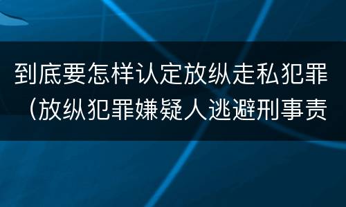 到底要怎样认定放纵走私犯罪（放纵犯罪嫌疑人逃避刑事责任）