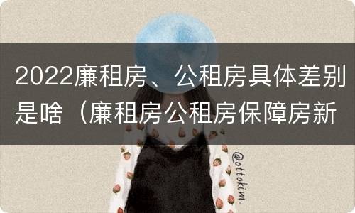 2022廉租房、公租房具体差别是啥（廉租房公租房保障房新政策）