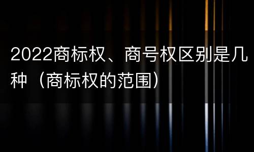 2022商标权、商号权区别是几种（商标权的范围）