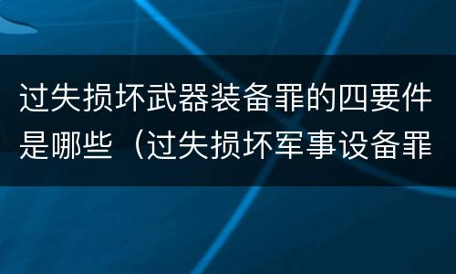 过失损坏武器装备罪的四要件是哪些（过失损坏军事设备罪）