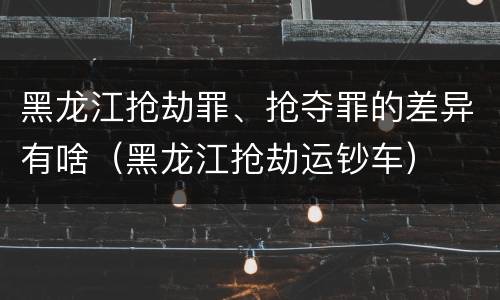 黑龙江抢劫罪、抢夺罪的差异有啥（黑龙江抢劫运钞车）