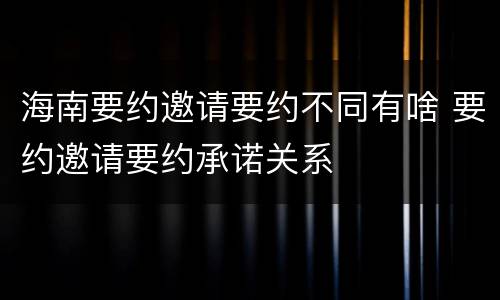 海南要约邀请要约不同有啥 要约邀请要约承诺关系