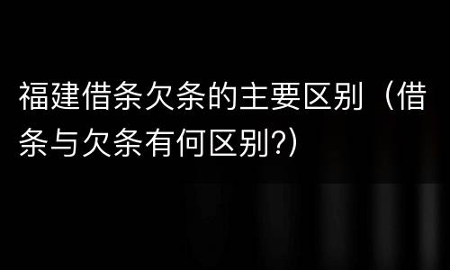 福建借条欠条的主要区别（借条与欠条有何区别?）
