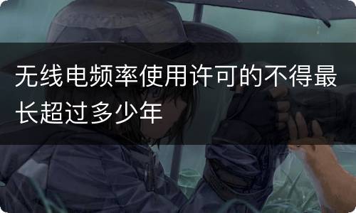 无线电频率使用许可的不得最长超过多少年